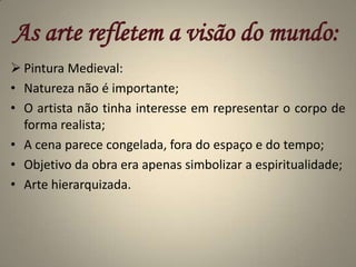 As arte refletem a visão do mundo:Pintura Medieval:Natureza não é importante;O artista não tinha interesse em representar o corpo de forma realista;A cena parece congelada, fora do espaço e do tempo;Objetivo da obra era apenas simbolizar a espiritualidade;Arte hierarquizada.