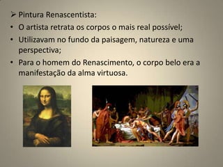 Pintura Renascentista:O artista retrata os corpos o mais real possível;Utilizavam no fundo da paisagem, natureza e uma perspectiva;Para o homem do Renascimento, o corpo belo era a manifestação da alma virtuosa.