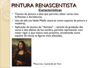 PINTURA RENASCENTISTA Características Técnica de pintura a óleo que permitiu obter cores mais brilhantes e duradouras; Uso da tela (na Idade Média usava-se como suporte da pintura a madeira);  Aplicação da técnica do “sfumato” – através da gradação das cores e dos efeitos de luz sombra, permite representar com maior rigor o que estava mais próximo, envolvendo numa espécie de névoa as figuras mais afastadas; Mona Lisa –Leonardo da Vinci 