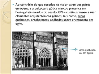 Ao contrário do que sucedeu na maior parte dos países europeus, a arquitectura gótica marcou presença em Portugal até meados do século XVI – continuaram-se a usar elementos arquitectónicos góticos, tais como,  arcos quebrados, arcobotantes, abóbadas sobre cruzamento em ogiva.  Arco quebrado ou em ogiva 