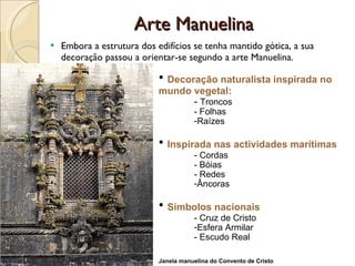 Arte Manuelina Embora a estrutura dos edifícios se tenha mantido gótica, a sua decoração passou a orientar-se segundo a arte Manuelina. Decoração naturalista inspirada no mundo vegetal: -  Troncos - Folhas  Raízes Inspirada nas actividades marítimas - Cordas - Bóias - Redes Âncoras Símbolos nacionais  - Cruz de Cristo Esfera Armilar - Escudo Real Janela manuelina do Convento de Cristo 