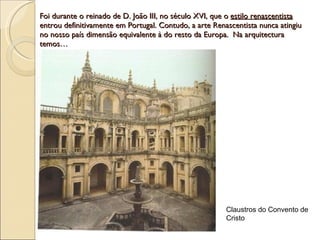 Foi durante o reinado de D. João III, no século XVI, que o  estilo renascentista  entrou definitivamente em Portugal. Contudo, a arte Renascentista nunca atingiu no nosso país dimensão equivalente à do resto da Europa.  Na arquitectura temos… Claustros do Convento de Cristo 