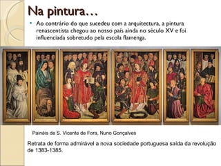 Na pintura… Ao contrário do que sucedeu com a arquitectura, a pintura renascentista chegou ao nosso país ainda no século XV e foi influenciada sobretudo pela escola flamenga. Painéis de S. Vicente de Fora, Nuno Gonçalves Retrata de forma admirável a nova sociedade portuguesa saída da revolução de 1383-1385. 