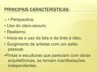PRINCIPAIS CARACTERÍSTICAS:
• Perspectiva;
• Uso do claro-escuro;
• Realismo;
• Inicia-se o uso da tela e da tinta à óleo;
• Surgimento de artistas com um estilo
pessoal;
•Pintas e esculturas que pareciam com obras
arquitetônicas, se tornam manifestações
independentes.


 