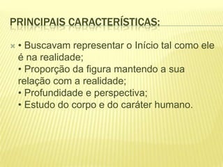 PRINCIPAIS CARACTERÍSTICAS:


• Buscavam representar o Início tal como ele
é na realidade;
• Proporção da figura mantendo a sua
relação com a realidade;
• Profundidade e perspectiva;
• Estudo do corpo e do caráter humano.

 