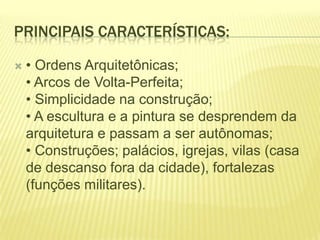 PRINCIPAIS CARACTERÍSTICAS:


• Ordens Arquitetônicas;
• Arcos de Volta-Perfeita;
• Simplicidade na construção;
• A escultura e a pintura se desprendem da
arquitetura e passam a ser autônomas;
• Construções; palácios, igrejas, vilas (casa
de descanso fora da cidade), fortalezas
(funções militares).

 
