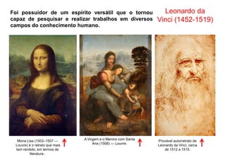 Leonardo da
Vinci (1452-1519)
Foi possuidor de um espírito versátil que o tornou
capaz de pesquisar e realizar trabalhos em diversos
campos do conhecimento humano.
Mona Lisa (1503–1507 —
Louvre) é o retrato que mais
tem rendido, em termos de
literatura .
A Virgem e o Menino com Santa
Ana (1508) — Louvre.
Provável autorretrato de
Leonardo da Vinci, cerca
de 1512 a 1515.
 