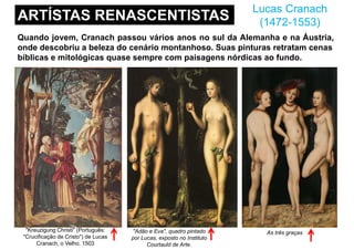 ARTÍSTAS RENASCENTISTAS
Lucas Cranach
(1472-1553)
Quando jovem, Cranach passou vários anos no sul da Alemanha e na Áustria,
onde descobriu a beleza do cenário montanhoso. Suas pinturas retratam cenas
bíblicas e mitológicas quase sempre com paisagens nórdicas ao fundo.
"Adão e Eva", quadro pintado
por Lucas, exposto no Instituto
Courtauld de Arte.
As três graças"Kreuzigung Christi" (Português:
"Crucificação de Cristo") de Lucas
Cranach, o Velho, 1503
 