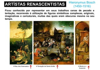 ARTÍSTAS RENASCENTISTAS
Hieronymus Bosch
(1450-1516)
Ficou conhecido por representar em seus trabalhos cenas de pecado e
tentação, recorrendo à utilização de figuras simbólicas complexas, originais,
imaginativas e caricaturais, muitas das quais eram obscuras mesmo no seu
tempo.
A Nau dos Insensatos A Tentação de Santo Antão A Morte e o
Avarento
 