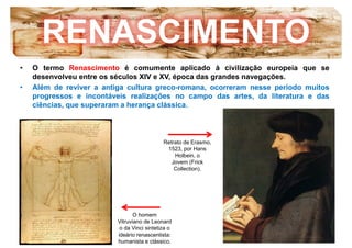 RENASCIMENTO
• O termo Renascimento é comumente aplicado à civilização europeia que se
desenvolveu entre os séculos XIV e XV, época das grandes navegações.
• Além de reviver a antiga cultura greco-romana, ocorreram nesse período muitos
progressos e incontáveis realizações no campo das artes, da literatura e das
ciências, que superaram a herança clássica.
Retrato de Erasmo,
1523, por Hans
Holbein, o
Jovem (Frick
O homem
Vitruviano de Leonard
o da Vinci sintetiza o
ideário renascentista:
humanista e clássico.
Collection).
 