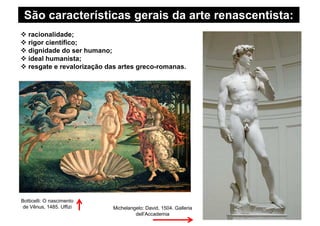 São características gerais da arte renascentista:
racionalidade;
rigor científico;
dignidade do ser humano;
ideal humanista;
resgate e revalorização das artes greco-romanas.
Michelangelo: David, 1504. Galleria
dell’Accademia
Botticelli: O nascimento
de Vênus, 1485. Uffizi
 