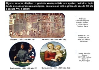 Alguns autores dividem o período renascentista em quatro períodos, indo
desde as suas primeiras aparições, paralelas ao estilo gótico do século XIII até
o século XVI, a saber:
Ambrogio
Lorenzetti: Alegoria
do Bom Governo,
Duocento - 1200 a 1299 (séc. XIII) Trecento – 1300 a 1399 (séc. XIV)
do Bom Governo,
c. 1328. Palazzo
Pubblico, Siena
Retrato de Luca
Pacioli com um
aluno, por Jacopo
de' Barbari
Quinquecento – 1500 a 1599 (séc. XVI)Quattrocento – 1400 a 1499 (séc. XV)
Rafael: Madonna
Cowper,
1504/1505. Nationa
l Gallery of
Art,Washington
 