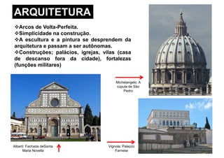 ARQUITETURA
Arcos de Volta-Perfeita.
Simplicidade na construção.
A escultura e a pintura se desprendem da
arquitetura e passam a ser autônomas.
Construções; palácios, igrejas, vilas (casaConstruções; palácios, igrejas, vilas (casa
de descanso fora da cidade), fortalezas
(funções militares)
Michelangelo: A
cúpula de São
Pedro
Vignola: Palazzo
Farnese
Alberti: Fachada deSanta
Maria Novella
 