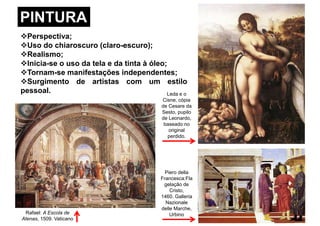 PINTURA
Perspectiva;
Uso do chiaroscuro (claro-escuro);
Realismo;
Inicia-se o uso da tela e da tinta à óleo;
Tornam-se manifestações independentes;Tornam-se manifestações independentes;
Surgimento de artistas com um estilo
pessoal. Leda e o
Cisne, cópia
de Cesare da
Sesto, pupilo
de Leonardo,
baseado no
original
perdido.
Rafael: A Escola de
Atenas, 1509. Vaticano
Piero della
Francesca:Fla
gelação de
Cristo,
1460. Galleria
Nazionale
delle Marche,
Urbino
 