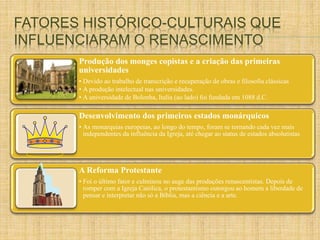 FATORES HISTÓRICO-CULTURAIS QUE 
INFLUENCIARAM O RENASCIMENTO 
Produção dos monges copistas e a criação das primeiras 
universidades 
• Devido ao trabalho de transcrição e recuperação de obras e filosofia clássicas 
• A produção intelectual nas universidades. 
• A universidade de Bolonha, Italia (ao lado) foi fundada em 1088 d.C. 
Desenvolvimento dos primeiros estados monárquicos 
• As monarquias europeias, ao longo do tempo, foram se tornando cada vez mais 
independentes da influência da Igreja, até chegar ao status de estados absolutistas 
A Reforma Protestante 
• Foi o último fator e culminou no auge das produções renascentistas. Depois de 
romper com a Igreja Católica, o protestantismo outorgou ao homem a liberdade de 
pensar e interpretar não só a Bíblia, mas a ciência e a arte. 
 