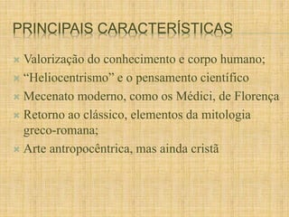 PRINCIPAIS CARACTERÍSTICAS 
 Valorização do conhecimento e corpo humano; 
 “Heliocentrismo” e o pensamento científico 
 Mecenato moderno, como os Médici, de Florença 
 Retorno ao clássico, elementos da mitologia 
greco-romana; 
 Arte antropocêntrica, mas ainda cristã 
 