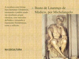 A escultura com formas 
mais humanas e dinâmicas, 
retomando o padrão usado 
nas esculturas gregas 
clássicas, com músculos 
definidos e torneados e 
expressões fisionômicas, 
como a reflexão 
NA ESCULTURA 
 Busto de Lourenço de 
Médicis, por Michelangelo 
 