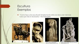 Escultura
Exemplos
 “Como faço uma escultura? Simplesmente retiro do bloco de mármore
tudo que não é necessário.” Michelangelo.
 