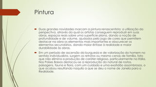 Pintura
 Duas grandes novidades marcam a pintura renascentista: a utilização da
perspectiva, através da qual os artistas conseguem reproduzir em suas
obras, espaços reais sobre uma superfície plana, dando a noção de
profundidade e de volume, ajudados pelo jogo de cores que permitem
destacar na obra os elementos mais importantes e obscurecer os
elementos secundários, dando maior ênfase à realidade e maior
durabilidade às obras.
 Em um período de ascensão da burguesia e de valorização do homem no
sentido individualista, surgem os retratos ou mesmo cenas de família, fato
que não elimina a produção de caráter religioso, particularmente na Itália.
Nos Países Baixos destacou-se a reprodução do natural de rostos,
paisagens, fauna e flora, com um cuidado e uma exatidão assombrosos, o
que acabou resultando naquilo a que se deu o nome de Janela para a
Realidade.
 