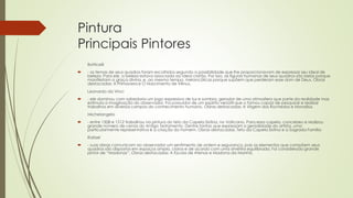 Pintura
Principais Pintores
Botticelli
 - os temas de seus quadros foram escolhidos segundo a possibilidade que lhe proporcionavam de expressar seu ideal de
beleza. Para ele, a beleza estava associada ao ideal cristão. Por isso, as figuras humanas de seus quadros são belas porque
manifestam a graça divina, e, ao mesmo tempo, melancólicas porque supõem que perderam esse dom de Deus. Obras
destacadas: A Primavera e O Nascimento de Vênus.
Leonardo da Vinci
 - ele dominou com sabedoria um jogo expressivo de luz e sombra, gerador de uma atmosfera que parte da realidade mas
estimula a imaginação do observador. Foi possuidor de um espírito versátil que o tornou capaz de pesquisar e realizar
trabalhos em diversos campos do conhecimento humano. Obras destacadas: A Virgem dos Rochedos e Monalisa.
Michelangelo
 - entre 1508 e 1512 trabalhou na pintura do teto da Capela Sistina, no Vaticano. Para essa capela, concebeu e realizou
grande número de cenas do Antigo Testamento. Dentre tantas que expressam a genialidade do artista, uma
particularmente representativa é a criação do homem. Obras destacadas: Teto da Capela Sistina e a Sagrada Família
Rafael
 - suas obras comunicam ao observador um sentimento de ordem e segurança, pois os elementos que compõem seus
quadros são dispostos em espaços amplo, claros e de acordo com uma simetria equilibrada. Foi considerado grande
pintor de “Madonas”. Obras destacadas: A Escola de Atenas e Madona da Manhã.
 
