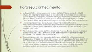 Para seu conhecimento
 A Capela Sistina foi construída por ordem de Sisto IV (retangular 40 x 13 x 20
altura). E é na própria Capela que se faz o Conclave: reunião com os cardeais
após a morte do Papa para proceder a eleição do próximo. Lareira que produz
fumaça negra - que o Papa ainda não foi escolhido; fumaça branca - que o
Papa acaba de ser escolhido, avisa o povo na Praça de São Pedro, no Vaticano.
 Michelangelo dominou a escultura e o desenho do corpo humano
maravilhosamente bem, pois tendo dissecado cadáveres por muito tempo, assim
como Leonardo da Vinci, sabia exatamente a posição de cada músculo, cada
tendão, cada veia.
 Além de pintor, Leonardo da Vinci, foi grande inventor. Dentre as suas invenções
estão: “Parafuso Aéreo”, primitiva versão do helicóptero, a ponte elevadiça, o
escafandro, um modelo de asa-delta, etc.
 Quando deparamos com o quadro da famosa MONALISA não conseguimos
desgrudar os olhos do seu olhar, parece que ele nos persegue. Por que acontece
isso? Isso acontece porque os quadros são lisos. Se olharmos para a Monalisa de
um ou de outro lado estaremos vendo-a sempre com os olhos e a ponta do nariz
para a frente e não poderemos ver o lado do seu rosto. Aí está o truque em
qualquer ângulo que se olhe a Monalisa a veremos sempre de frente.
 