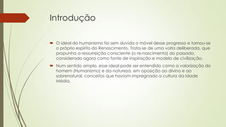Introdução
 O ideal do humanismo foi sem duvida o móvel desse progresso e tornou-se
o próprio espírito do Renascimento. Trata-se de uma volta deliberada, que
propunha a ressurreição consciente (o re-nascimento) do passado,
considerado agora como fonte de inspiração e modelo de civilização.
 Num sentido amplo, esse ideal pode ser entendido como a valorização do
homem (Humanismo) e da natureza, em oposição ao divino e ao
sobrenatural, conceitos que haviam impregnado a cultura da Idade
Média.
 