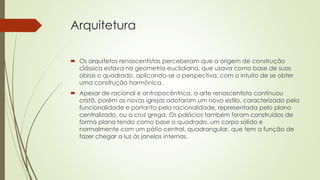Arquitetura
 Os arquitetos renascentistas perceberam que a origem de construção
clássica estava na geometria euclidiana, que usava como base de suas
obras o quadrado, aplicando-se a perspectiva, com o intuito de se obter
uma construção harmônica.
 Apesar de racional e antropocêntrica, a arte renascentista continuou
cristã, porém as novas igrejas adotaram um novo estilo, caracterizado pela
funcionalidade e portanto pela racionalidade, representada pelo plano
centralizado, ou a cruz grega. Os palácios também foram construídos de
forma plana tendo como base o quadrado, um corpo sólido e
normalmente com um pátio central, quadrangular, que tem a função de
fazer chegar a luz às janelas internas.
 
