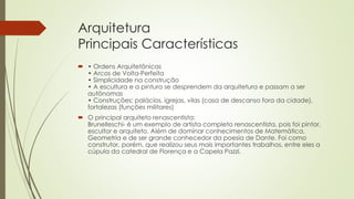 Arquitetura
Principais Características
 • Ordens Arquitetônicas
• Arcos de Volta-Perfeita
• Simplicidade na construção
• A escultura e a pintura se desprendem da arquitetura e passam a ser
autônomas
• Construções; palácios, igrejas, vilas (casa de descanso fora da cidade),
fortalezas (funções militares)
 O principal arquiteto renascentista:
Brunelleschi- é um exemplo de artista completo renascentista, pois foi pintor,
escultor e arquiteto. Além de dominar conhecimentos de Matemática,
Geometria e de ser grande conhecedor da poesia de Dante. Foi como
construtor, porém, que realizou seus mais importantes trabalhos, entre eles a
cúpula da catedral de Florença e a Capela Pazzi.
 