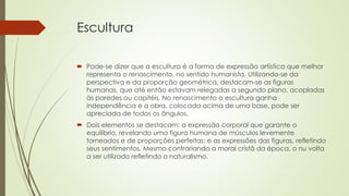 Escultura
 Pode-se dizer que a escultura é a forma de expressão artística que melhor
representa o renascimento, no sentido humanista. Utilizando-se da
perspectiva e da proporção geométrica, destacam-se as figuras
humanas, que até então estavam relegadas a segundo plano, acopladas
às paredes ou capitéis. No renascimento a escultura ganha
independência e a obra, colocada acima de uma base, pode ser
apreciada de todos os ângulos.
 Dois elementos se destacam: a expressão corporal que garante o
equilíbrio, revelando uma figura humana de músculos levemente
torneados e de proporções perfeitas; e as expressões das figuras, refletindo
seus sentimentos. Mesmo contrariando a moral cristã da época, o nu volta
a ser utilizado refletindo o naturalismo.
 
