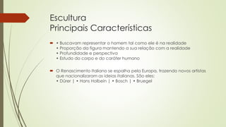 Escultura
Principais Características
 • Buscavam representar o homem tal como ele é na realidade
• Proporção da figura mantendo a sua relação com a realidade
• Profundidade e perspectiva
• Estudo do corpo e do caráter humano
 O Renascimento Italiano se espalha pela Europa, trazendo novos artistas
que nacionalizaram as ideias italianas. São eles:
• Dürer | • Hans Holbein | • Bosch | • Bruegel
 