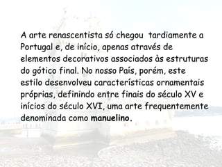 A arte renascentista só chegou tardiamente a
Portugal e, de início, apenas através de
elementos decorativos associados às estruturas
do gótico final. No nosso País, porém, este
estilo desenvolveu características ornamentais
próprias, definindo entre finais do século XV e
inícios do século XVI, uma arte frequentemente
denominada como manuelino.
 