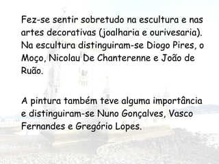 Fez-se sentir sobretudo na escultura e nas
artes decorativas (joalharia e ourivesaria).
Na escultura distinguiram-se Diogo Pires, o
Moço, Nicolau De Chanterenne e João de
Ruão.
A pintura também teve alguma importância
e distinguiram-se Nuno Gonçalves, Vasco
Fernandes e Gregório Lopes.
 