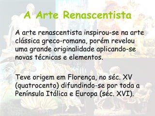 A Arte Renascentista
A arte renascentista inspirou-se na arte
clássica greco-romana, porém revelou
uma grande originalidade aplicando-se
novas técnicas e elementos.
Teve origem em Florença, no séc. XV
(quatrocento) difundindo-se por toda a
Península Itálica e Europa (séc. XVI).
 