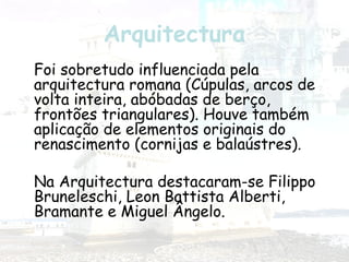 Arquitectura
Foi sobretudo influenciada pela
arquitectura romana (Cúpulas, arcos de
volta inteira, abóbadas de berço,
frontões triangulares). Houve também
aplicação de elementos originais do
renascimento (cornijas e balaústres).
Na Arquitectura destacaram-se Filippo
Bruneleschi, Leon Battista Alberti,
Bramante e Miguel Ângelo.
 