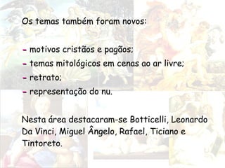 Os temas também foram novos:
-- motivos cristãos e pagãos;
-- temas mitológicos em cenas ao ar livre;
-- retrato;
-- representação do nu.
Nesta área destacaram-se Botticelli, Leonardo
Da Vinci, Miguel Ângelo, Rafael, Ticiano e
Tintoreto.
 