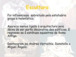 Escultura
Foi influenciada sobretudo pela estatuária
grega e helenística.
Aparece menos ligada à arquitectura pois
deixa de ser parte decorativa dos edifícios. E
regressa-se à estátuas equestres de Roma
Antiga.
Destacaram-se Andrea Verrochio, Donatello e
Miguel Ângelo.
 
