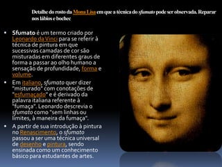 Detalhe do rosto da Mona Lisa em que a técnica do sfumato pode ser observada. Reparar
          nos lábios e bochechas.

 Sfumato é um termo criado por
  Leonardo da Vinci para se referir à
  técnica de pintura em que
  sucessivas camadas de cor são
  misturadas em diferentes graus de
  forma a passar ao olho humano a
  sensação de profundidade, forma e
  volume.
 Em italiano, sfumato quer dizer
  "misturado" com conotações de
  "esfumaçado" e é derivado da
  palavra italiana referente à
  "fumaça". Leonardo descrevia o
  sfumato como "sem linhas ou
  limites, à maneira da fumaça".
 A partir de sua introdução à pintura
  no Renascimento, o sfumato
  passou a ser uma técnica universal
  de desenho e pintura, sendo
  ensinada como um conhecimento
  básico para estudantes de artes.
 
