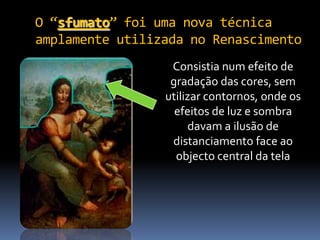 O “sfumato” foi uma nova técnica
amplamente utilizada no Renascimento
                  Consistia num efeito de
                  gradação das cores, sem
                 utilizar contornos, onde os
                   efeitos de luz e sombra
                      davam a ilusão de
                  distanciamento face ao
                   objecto central da tela
 