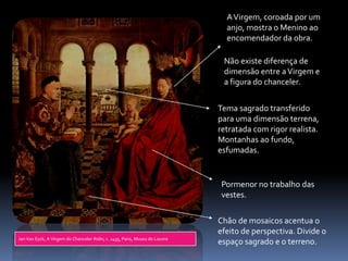 A Virgem, coroada por um
                                                                               anjo, mostra o Menino ao
                                                                               encomendador da obra.

                                                                              Não existe diferença de
                                                                              dimensão entre a Virgem e
                                                                              a figura do chanceler.


                                                                             Tema sagrado transferido
                                                                             para uma dimensão terrena,
                                                                             retratada com rigor realista.
                                                                             Montanhas ao fundo,
                                                                             esfumadas.


                                                                              Pormenor no trabalho das
                                                                              vestes.

                                                                             Chão de mosaicos acentua o
                                                                             efeito de perspectiva. Divide o
Jan Van Eyck, A Virgem do Chanceler Rolin, c. 1435, Paris, Museu do Louvre
                                                                             espaço sagrado e o terreno.
 