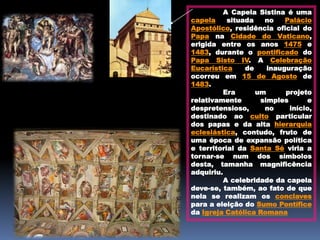 A Capela Sistina é uma
capela     situada   no    Palácio
Apostólico, residência oficial do
Papa na Cidade do Vaticano,
erigida entre os anos 1475 e
1483, durante o pontificado do
Papa Sisto IV. A Celebração
Eucarística     de    inauguração
ocorreu em 15 de Agosto de
1483.
          Era      um      projeto
relativamente       simples      e
despretensioso,      no     início,
destinado ao culto particular
dos papas e da alta hierarquia
eclesiástica, contudo, fruto de
uma época de expansão política
e territorial da Santa Sé viria a
tornar-se num dos símbolos
desta, tamanha magnificência
adquiriu.
          A celebridade da capela
deve-se, também, ao fato de que
nela se realizam os conclaves
para a eleição do Sumo Pontífice
da Igreja Católica Romana
 