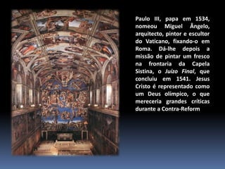 Paulo III, papa em 1534,
nomeou Miguel Ângelo,
arquitecto, pintor e escultor
do Vaticano, fixando-o em
Roma. Dá-lhe depois a
missão de pintar um fresco
na frontaria da Capela
Sistina, o Juízo Final, que
concluiu em 1541. Jesus
Cristo é representado como
um Deus olímpico, o que
mereceria grandes críticas
durante a Contra-Reforma.
 