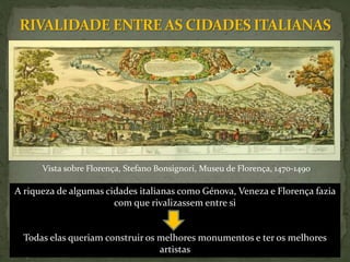 A riqueza de algumas cidades italianas como Génova, Veneza e Florença fazia
com que rivalizassem entre si
Todas elas queriam construir os melhores monumentos e ter os melhores
artistas
Vista sobre Florença, Stefano Bonsignori, Museu de Florença, 1470-1490
 