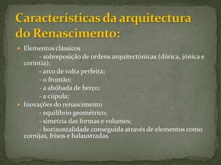 Características da arquitectura do Renascimento:Elementos clássicos 		- sobreposição de ordens arquitectónicas (dórica, jónica e coríntia); 		- arco de volta perfeita;		- o frontão;		- a abóbada de berço;		- a cúpula;Inovações do renascimento		- equilíbrio geométrico;		- simetria das formas e volumes;		- horizontalidade conseguida através de elementos como cornijas, frisos e balaustradas.
