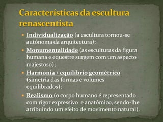 Características da escultura renascentistaIndividualização (a escultura tornou-se autónoma da arquitectura); Monumentalidade(as esculturas da figura humana e equestre surgem com um aspecto majestoso);Harmonia / equilíbrio geométrico (simetria das formas e volumes equilibrados);Realismo (o corpo humano é representado com rigor expressivo  e anatómico, sendo-lhe atribuindo um efeito de movimento natural). 