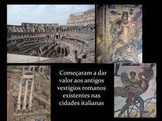      Começaram a dar valor aos antigos vestígios romanos existentes nas cidades italianas