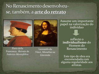 No Renascimento desenvolveu-se, também, a arte do retratoAssume um importante papel na valorização do indivíduoreflecte o individualismo do Homem do RenascimentoEste tipo de obra era encomendada com alguma regularidade aos artistas.Pierodella Francesca,  Retrato de Federico MontefeltroLeonardo da Vinci, Monalisa ou Gioconda