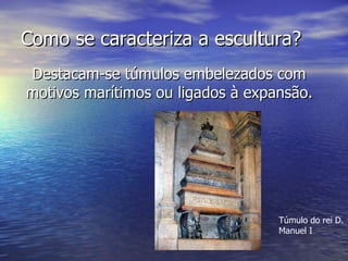 Como se caracteriza a escultura? Destacam-se túmulos embelezados com motivos marítimos ou ligados à expansão. Túmulo do rei D. Manuel I 