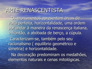 ARTE RENASCENTISTA Os monumentos apresentam arcos de volta perfeita, horizontalidade, uma ordem por andar à maneira da renascença italiana, o frontão, a abóbada de berço, a cúpula. Caracterizam-se, também pelo seu racionalismo ( equilíbrio geométrico e simetria) e horizontalidade. Na decoração predominam os medalhões, elementos naturais e cenas mitológicas. 