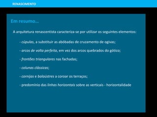 Em resumo…
A arquitetura renascentista caracteriza-se por utilizar os seguintes elementos:
- cúpulas, a substituir as abóbadas de cruzamento de ogivas;
- arcos de volta perfeita, em vez dos arcos quebrados do gótico;
- frontões triangulares nas fachadas;
- colunas clássicas;
- cornijas e balaústres a coroar os terraços;
- predomínio das linhas horizontais sobre as verticais - horizontalidade
RENASCIMENTO
 