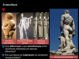A escultura
Que diferenças e que semelhanças entre
esculturas realizadas em épocas
diferentes?
Escultura renascentista
Em que época se inspiraram os escultores
renascentistas?
Escultura
(pré-história)
Escultura clássica
(grega)
Escultura
medieval
 